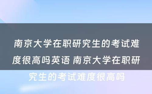 南京大学在职研究生的考试难度很高吗英语 南京大学在职研究生的考试难度很高吗