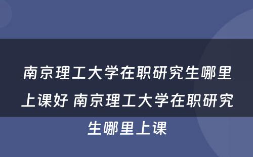 南京理工大学在职研究生哪里上课好 南京理工大学在职研究生哪里上课