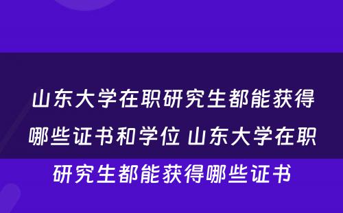 山东大学在职研究生都能获得哪些证书和学位 山东大学在职研究生都能获得哪些证书