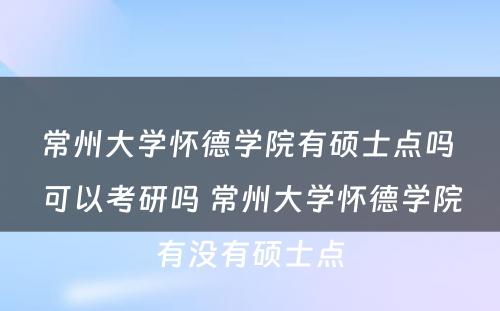 常州大学怀德学院有硕士点吗 可以考研吗 常州大学怀德学院有没有硕士点