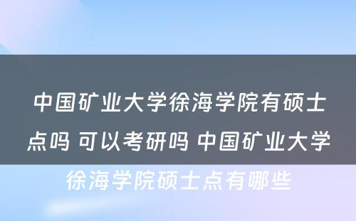 中国矿业大学徐海学院有硕士点吗 可以考研吗 中国矿业大学徐海学院硕士点有哪些