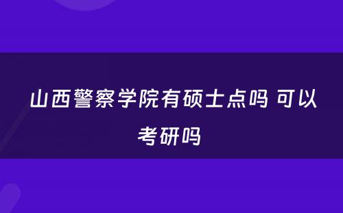 山西警察学院有硕士点吗 可以考研吗 