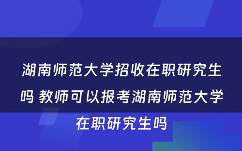 湖南师范大学招收在职研究生吗 教师可以报考湖南师范大学在职研究生吗