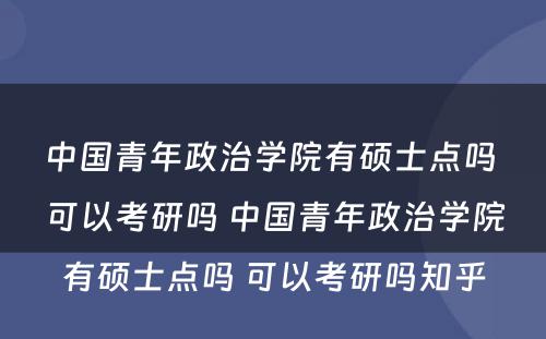 中国青年政治学院有硕士点吗 可以考研吗 中国青年政治学院有硕士点吗 可以考研吗知乎