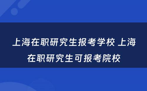 上海在职研究生报考学校 上海在职研究生可报考院校