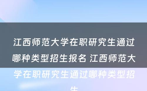 江西师范大学在职研究生通过哪种类型招生报名 江西师范大学在职研究生通过哪种类型招生