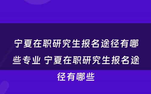 宁夏在职研究生报名途径有哪些专业 宁夏在职研究生报名途径有哪些