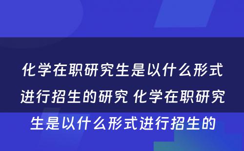 化学在职研究生是以什么形式进行招生的研究 化学在职研究生是以什么形式进行招生的