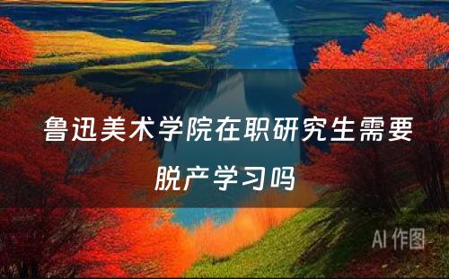  鲁迅美术学院在职研究生需要脱产学习吗