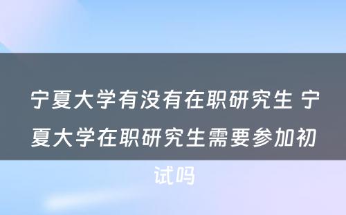 宁夏大学有没有在职研究生 宁夏大学在职研究生需要参加初试吗