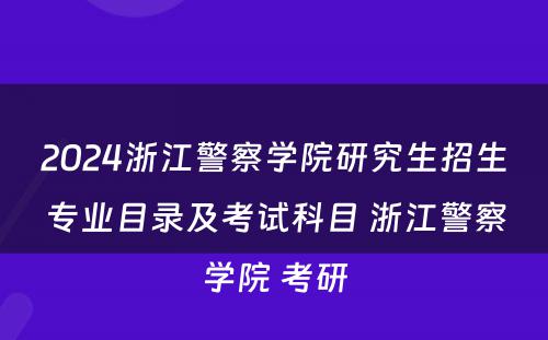 2024浙江警察学院研究生招生专业目录及考试科目 浙江警察学院 考研