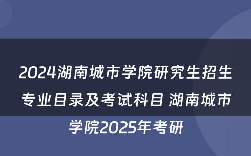 2024湖南城市学院研究生招生专业目录及考试科目 湖南城市学院2025年考研