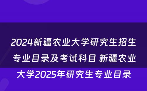 2024新疆农业大学研究生招生专业目录及考试科目 新疆农业大学2025年研究生专业目录