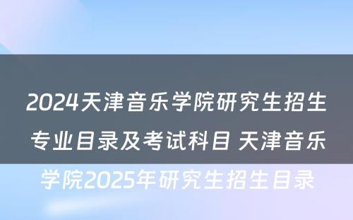2024天津音乐学院研究生招生专业目录及考试科目 天津音乐学院2025年研究生招生目录