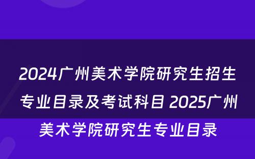 2024广州美术学院研究生招生专业目录及考试科目 2025广州美术学院研究生专业目录