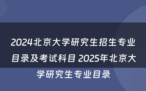 2024北京大学研究生招生专业目录及考试科目 2025年北京大学研究生专业目录