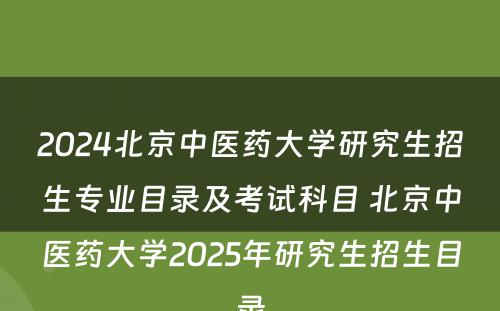 2024北京中医药大学研究生招生专业目录及考试科目 北京中医药大学2025年研究生招生目录