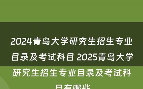 2024青岛大学研究生招生专业目录及考试科目 2025青岛大学研究生招生专业目录及考试科目有哪些