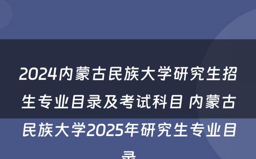 2024内蒙古民族大学研究生招生专业目录及考试科目 内蒙古民族大学2025年研究生专业目录