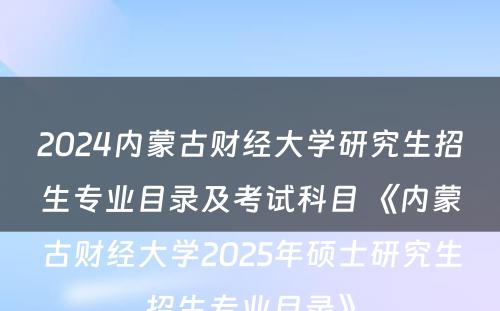 2024内蒙古财经大学研究生招生专业目录及考试科目 《内蒙古财经大学2025年硕士研究生招生专业目录》