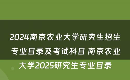 2024南京农业大学研究生招生专业目录及考试科目 南京农业大学2025研究生专业目录