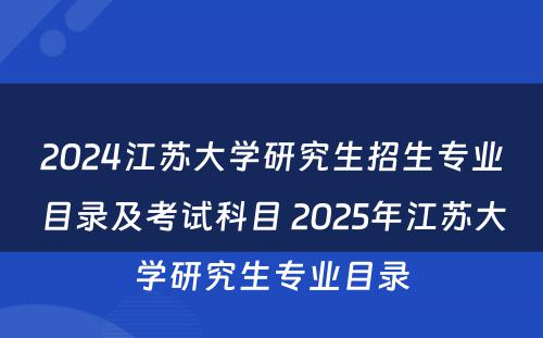 2024江苏大学研究生招生专业目录及考试科目 2025年江苏大学研究生专业目录