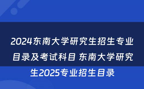 2024东南大学研究生招生专业目录及考试科目 东南大学研究生2025专业招生目录