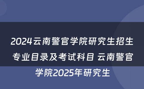 2024云南警官学院研究生招生专业目录及考试科目 云南警官学院2025年研究生