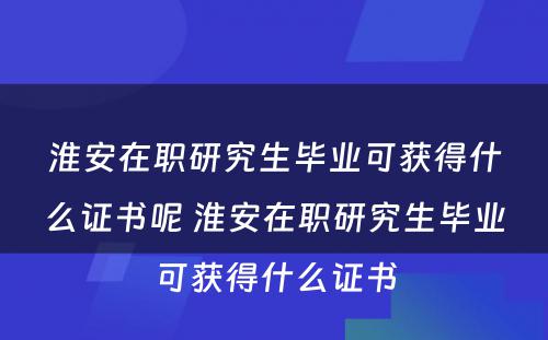 淮安在职研究生毕业可获得什么证书呢 淮安在职研究生毕业可获得什么证书