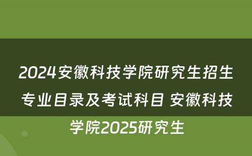 2024安徽科技学院研究生招生专业目录及考试科目 安徽科技学院2025研究生