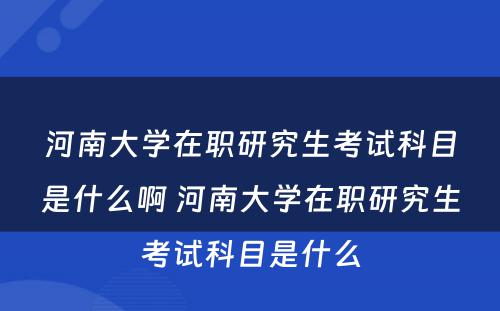 河南大学在职研究生考试科目是什么啊 河南大学在职研究生考试科目是什么