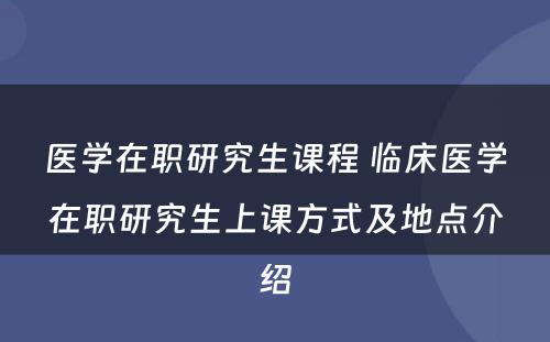 医学在职研究生课程 临床医学在职研究生上课方式及地点介绍