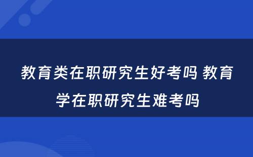 教育类在职研究生好考吗 教育学在职研究生难考吗