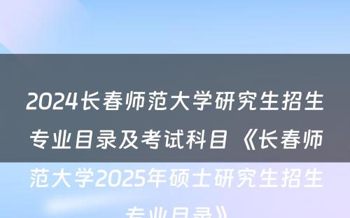 2024长春师范大学研究生招生专业目录及考试科目 《长春师范大学2025年硕士研究生招生专业目录》