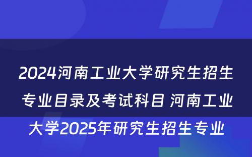 2024河南工业大学研究生招生专业目录及考试科目 河南工业大学2025年研究生招生专业