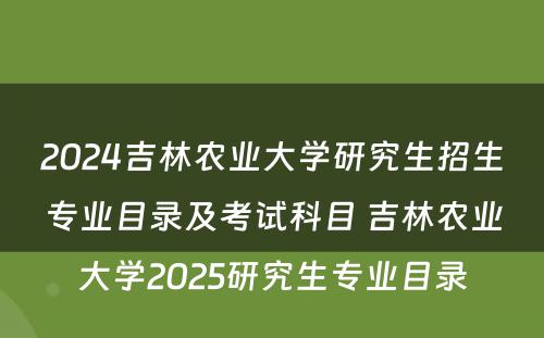 2024吉林农业大学研究生招生专业目录及考试科目 吉林农业大学2025研究生专业目录