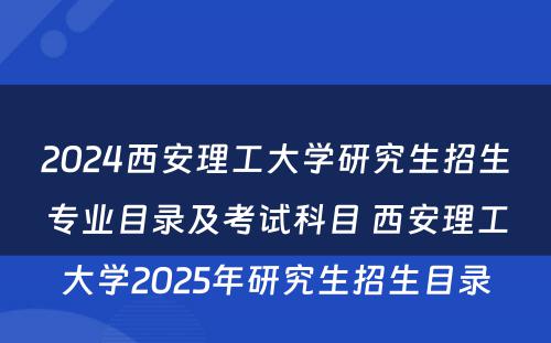 2024西安理工大学研究生招生专业目录及考试科目 西安理工大学2025年研究生招生目录