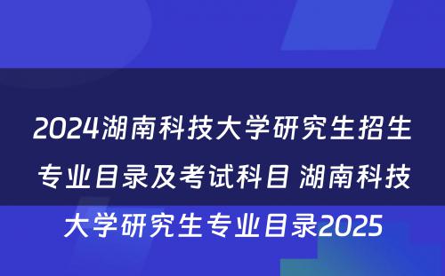 2024湖南科技大学研究生招生专业目录及考试科目 湖南科技大学研究生专业目录2025