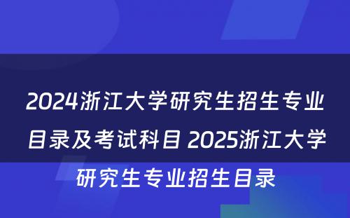 2024浙江大学研究生招生专业目录及考试科目 2025浙江大学研究生专业招生目录