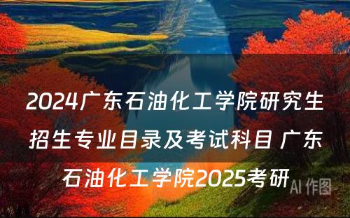 2024广东石油化工学院研究生招生专业目录及考试科目 广东石油化工学院2025考研