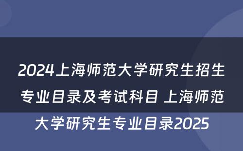 2024上海师范大学研究生招生专业目录及考试科目 上海师范大学研究生专业目录2025