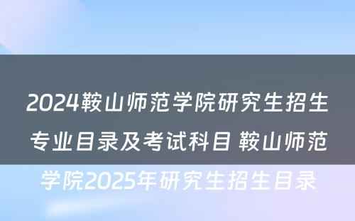 2024鞍山师范学院研究生招生专业目录及考试科目 鞍山师范学院2025年研究生招生目录