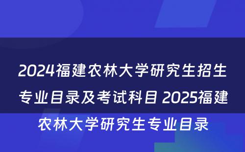 2024福建农林大学研究生招生专业目录及考试科目 2025福建农林大学研究生专业目录