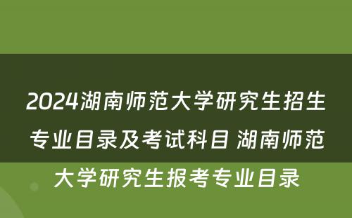 2024湖南师范大学研究生招生专业目录及考试科目 湖南师范大学研究生报考专业目录