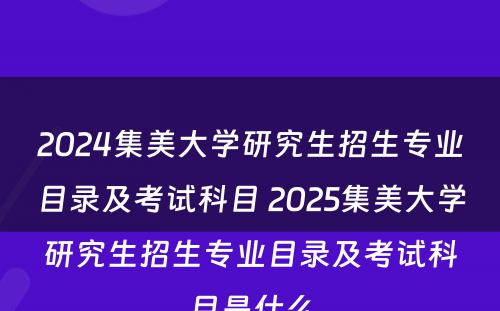 2024集美大学研究生招生专业目录及考试科目 2025集美大学研究生招生专业目录及考试科目是什么