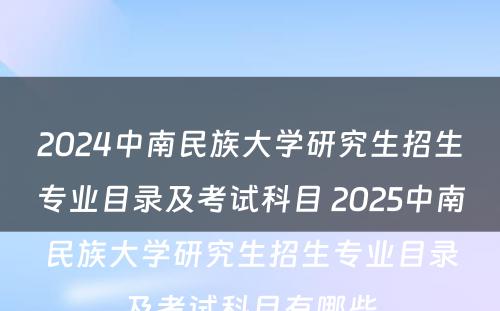 2024中南民族大学研究生招生专业目录及考试科目 2025中南民族大学研究生招生专业目录及考试科目有哪些