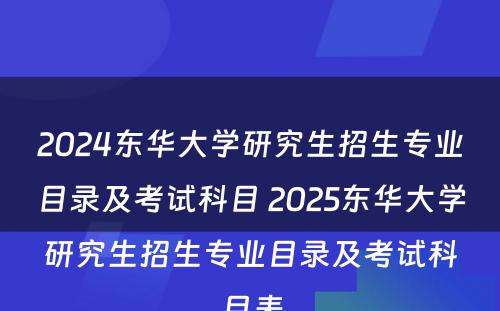 2024东华大学研究生招生专业目录及考试科目 2025东华大学研究生招生专业目录及考试科目表