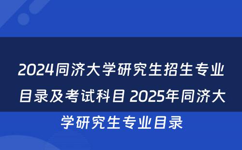 2024同济大学研究生招生专业目录及考试科目 2025年同济大学研究生专业目录