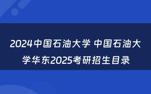 2024中国石油大学 中国石油大学华东2025考研招生目录