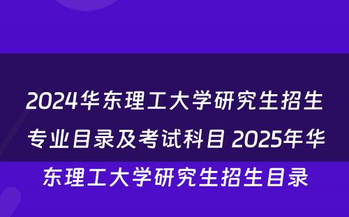 2024华东理工大学研究生招生专业目录及考试科目 2025年华东理工大学研究生招生目录